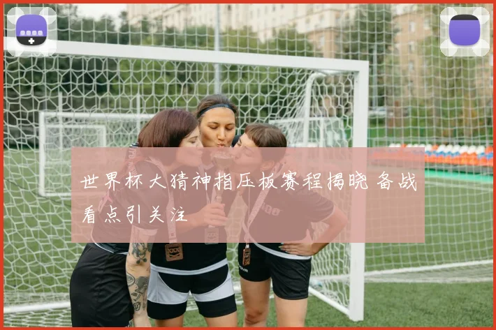 世界杯大猜神指压板赛程揭晓 备战看点引关注