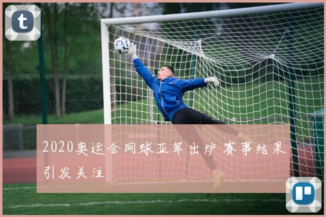 2020奥运会网球亚军出炉 赛事结果引发关注