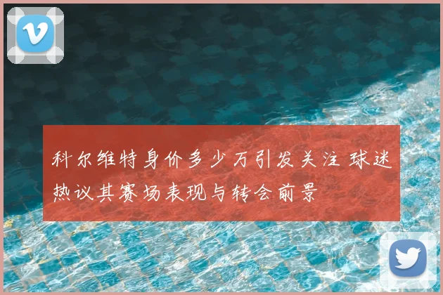 科尔维特身价多少万引发关注 球迷热议其赛场表现与转会前景
