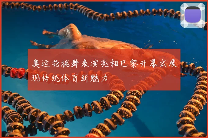 奥运花棍舞表演亮相巴黎开幕式展现传统体育新魅力