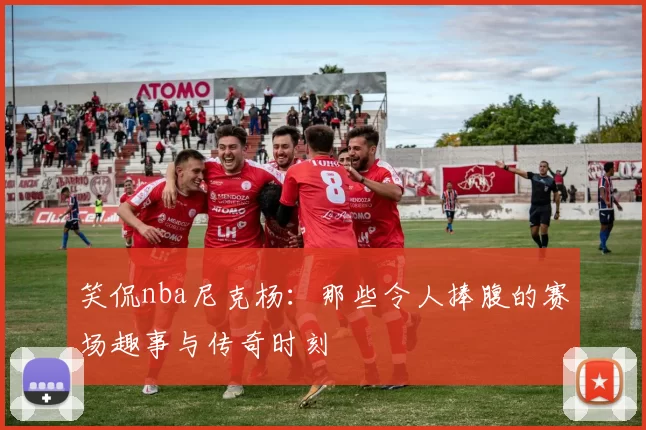 笑侃nba尼克杨：那些令人捧腹的赛场趣事与传奇时刻