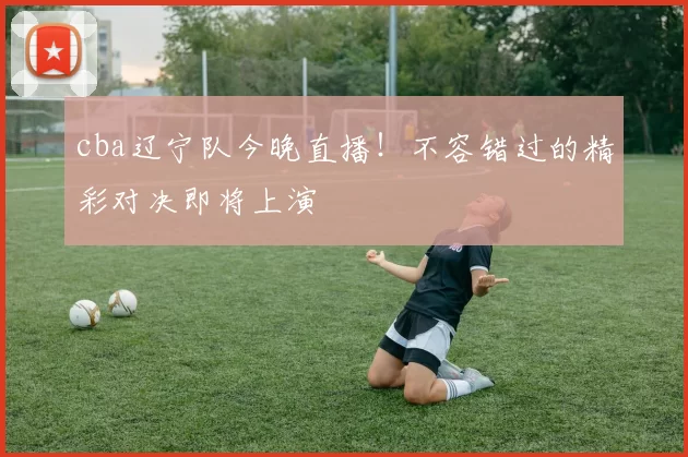 cba辽宁队今晚直播！不容错过的精彩对决即将上演
