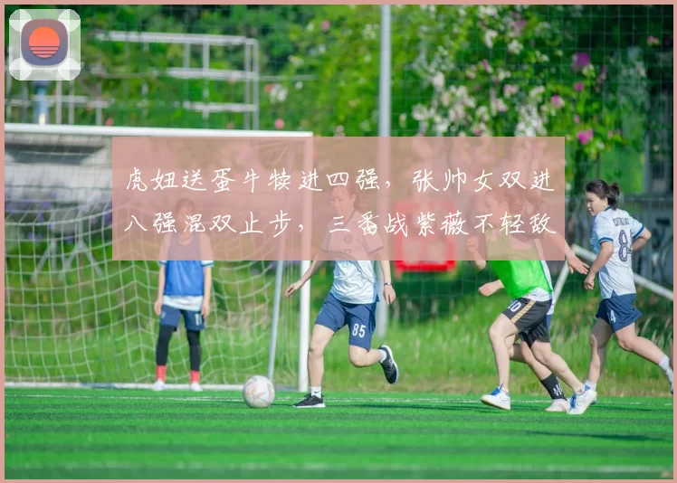 虎妞送蛋牛犊进四强,张帅女双进八强混双止步,三番战紫薇不轻敌