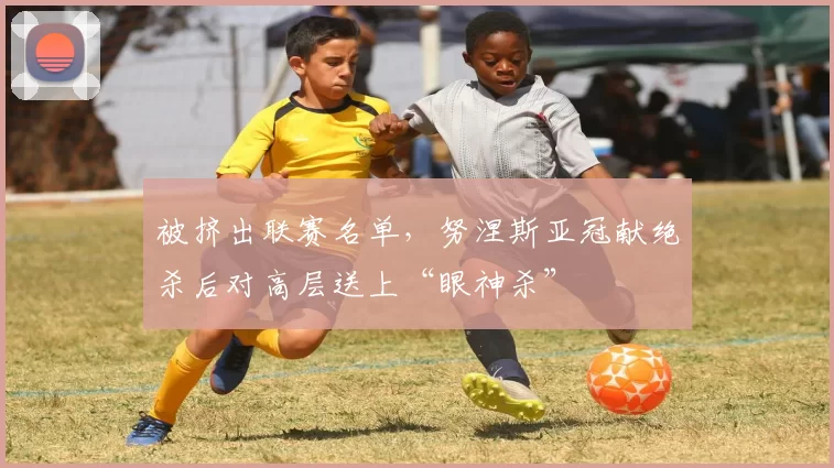 被挤出联赛名单，努涅斯亚冠献绝杀后对高层送上“眼神杀”