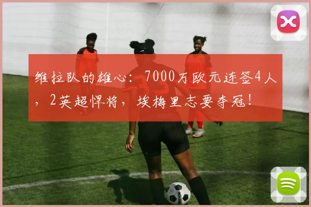 维拉队的雄心：7000万欧元连签4人，2英超悍将，埃梅里志要夺冠！