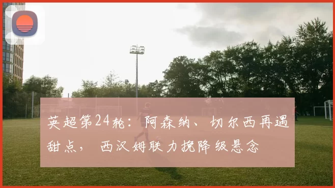 英超第24轮:阿森纳、切尔西再遇甜点, 西汉姆联力挽降级悬念