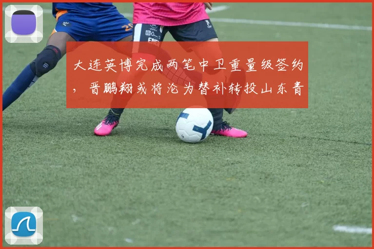 大连英博完成两笔中卫重量级签约，晋鹏翔或将沦为替补转投山东青岛海牛_马马杜_防守_赛季