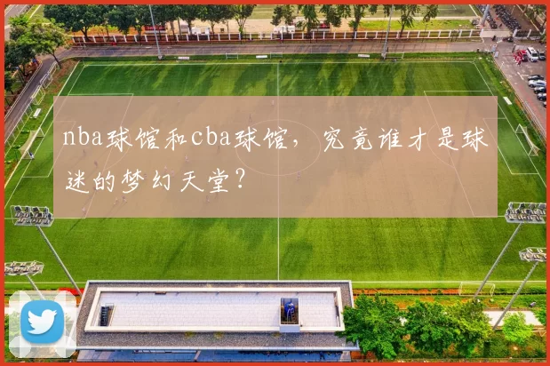 nba球馆和cba球馆，究竟谁才是球迷的梦幻天堂？