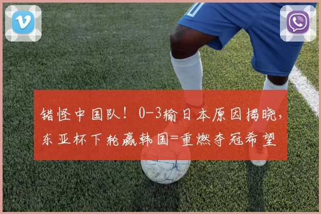 错怪中国队！0-3输日本原因揭晓，东亚杯下轮赢韩国=重燃夺冠希望