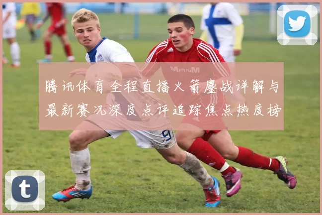 腾讯体育全程直播火箭鏖战详解与最新赛况深度点评追踪焦点热度榜