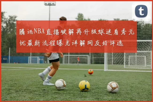 腾讯NBA直播破解再升级球迷看秀无忧最新流程曝光详解网友好评选
