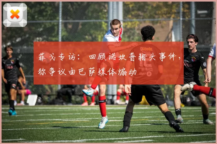 菲戈专访：回顾诺坎普猪头事件，称争议由巴萨媒体煽动