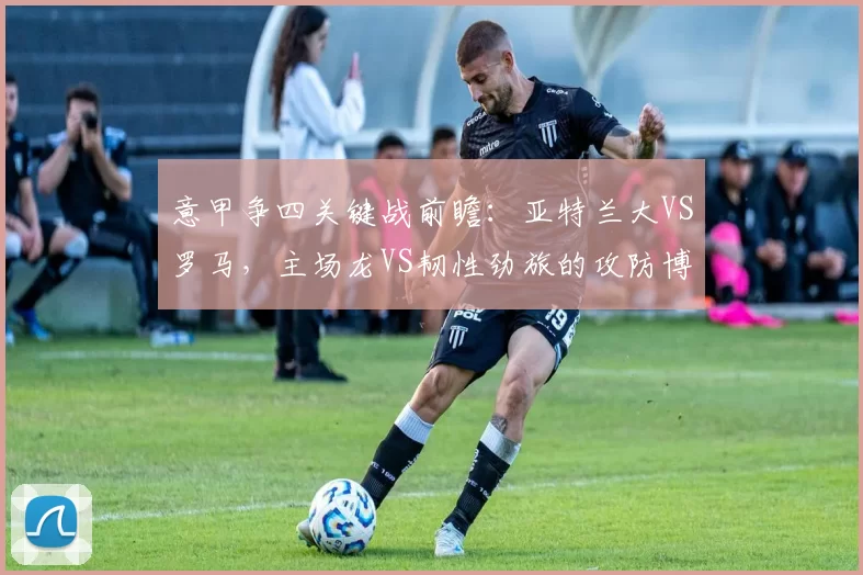 意甲争四关键战前瞻：亚特兰大VS罗马，主场龙VS韧性劲旅的攻防博弈_欧冠