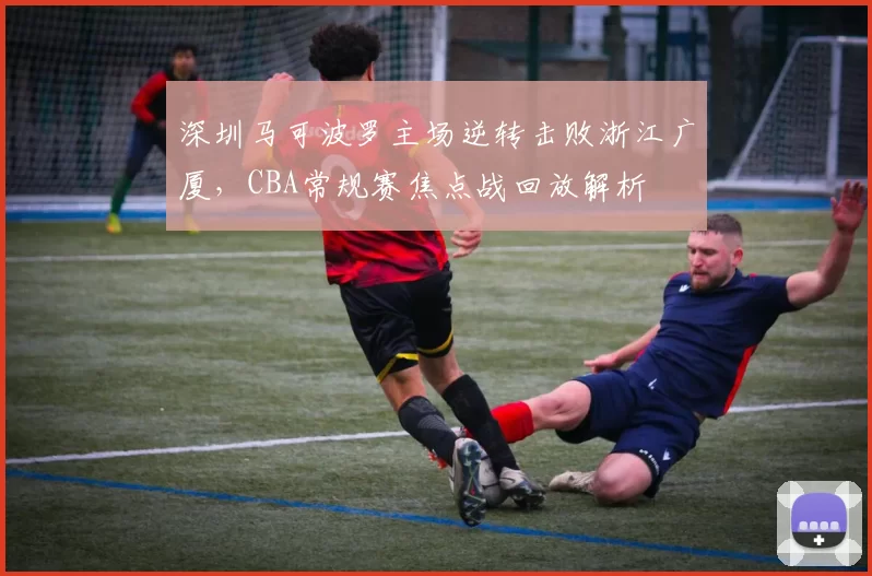 深圳马可波罗主场逆转击败浙江广厦，CBA常规赛焦点战回放解析