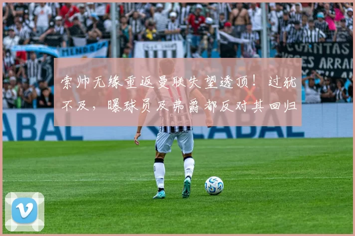 索帅无缘重返曼联失望透顶！过犹不及，曝球员及弗爵都反对其回归