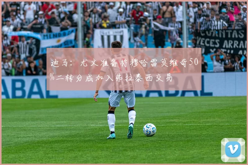 迪马：尤文准备将穆哈雷莫维奇50%二转分成加入弗拉泰西交易