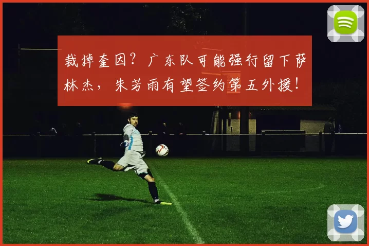 裁掉奎因？广东队可能强行留下萨林杰，朱芳雨有望签约第五外援！