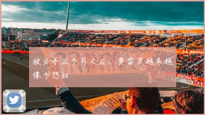 被分手三个月之后，费雷罗越来越像个怨妇