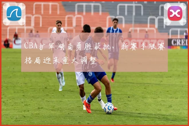 CBA扩军湖南勇胜获批，新赛季联赛格局迎来重大调整