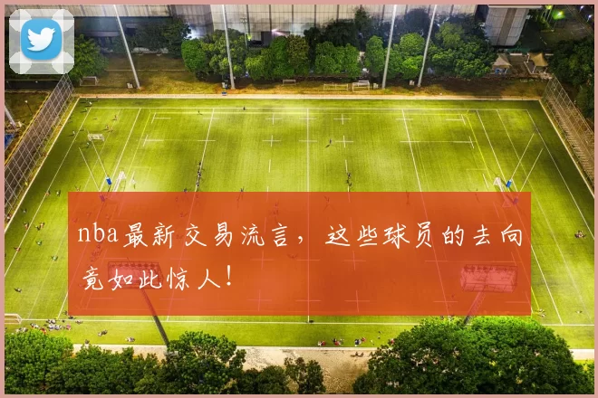 nba最新交易流言，这些球员的去向竟如此惊人！