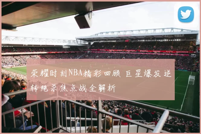 荣耀时刻NBA精彩回顾 巨星爆发逆转绝杀焦点战全解析
