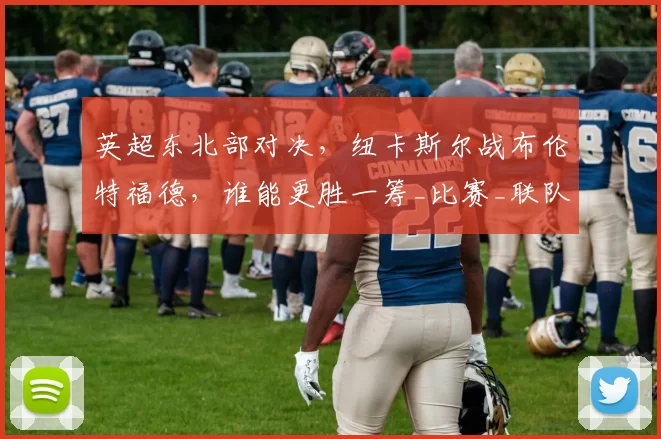 英超东北部对决，纽卡斯尔战布伦特福德，谁能更胜一筹_比赛_联队_进攻