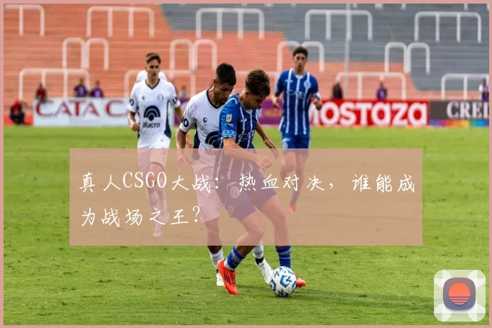 真人CSGO大战：热血对决，谁能成为战场之王？