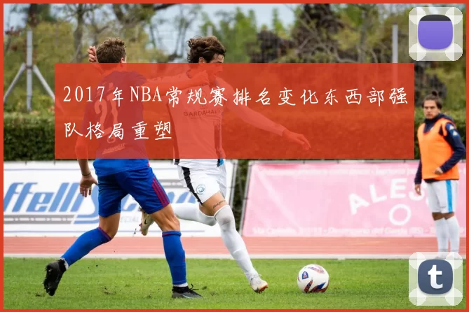 2017年NBA常规赛排名变化东西部强队格局重塑