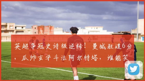 英超争冠史诗级逆转！曼城狂追6分，瓜帅玄学斗法阿尔特塔，谁能笑到最后？_阿森纳_阿森纳_年轻人