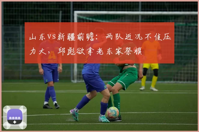 山东vs新疆前瞻：两队近况不佳压力大，邱彪欲拿老东家祭旗