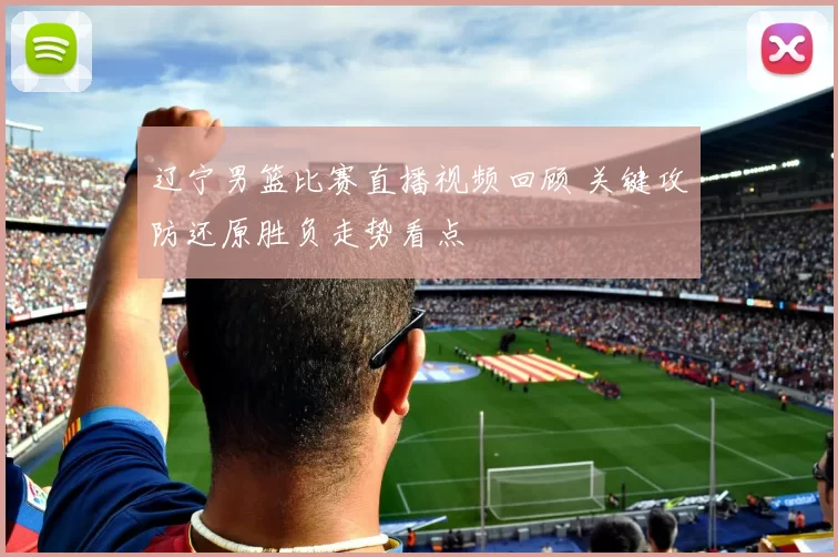 辽宁男篮比赛直播视频回顾 关键攻防还原胜负走势看点