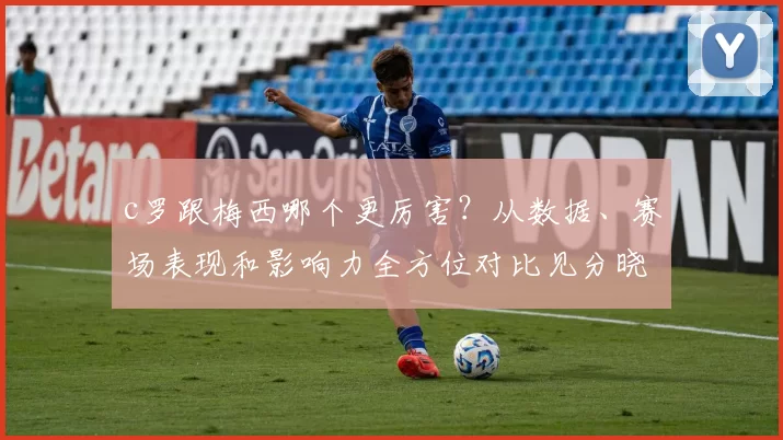 c罗跟梅西哪个更厉害？从数据、赛场表现和影响力全方位对比见分晓