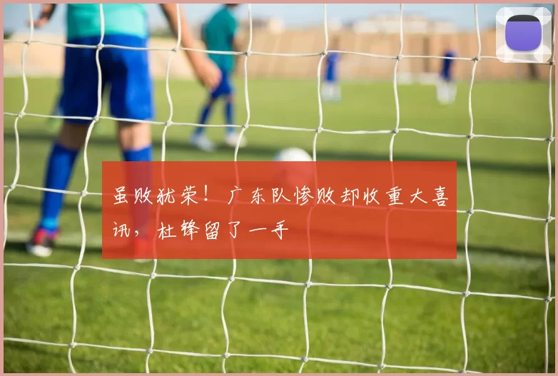 虽败犹荣！广东队惨败却收重大喜讯，杜锋留了一手