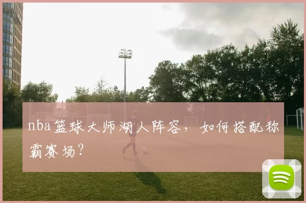 nba篮球大师湖人阵容，如何搭配称霸赛场？