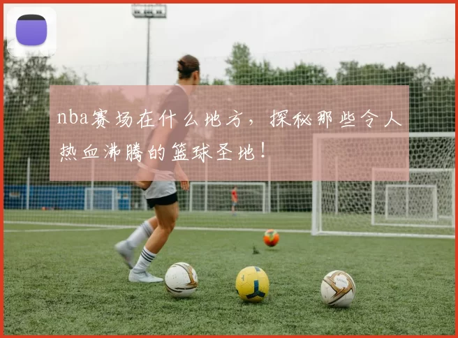 nba赛场在什么地方，探秘那些令人热血沸腾的篮球圣地！