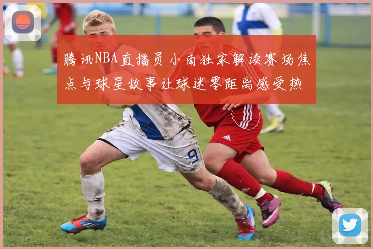 腾讯NBA直播员小南独家解读赛场焦点与球星故事让球迷零距离感受热血夜
