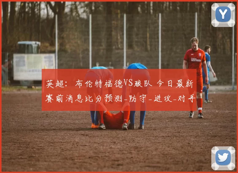 英超：布伦特福德VS狼队 今日最新赛前消息比分预测_防守_进攻_对手