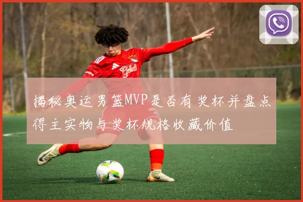 揭秘奥运男篮MVP是否有奖杯并盘点得主实物与奖杯规格收藏价值