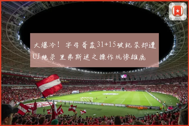 大爆冷！字母哥轰31+15破纪录却遭CJ绝杀 里弗斯迷之操作坑惨雄鹿