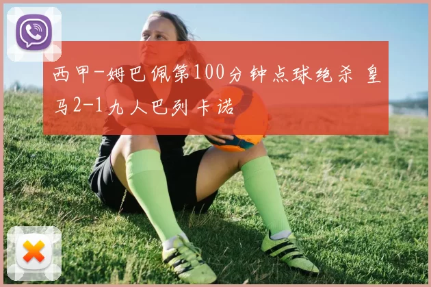 西甲-姆巴佩第100分钟点球绝杀 皇马2-1九人巴列卡诺