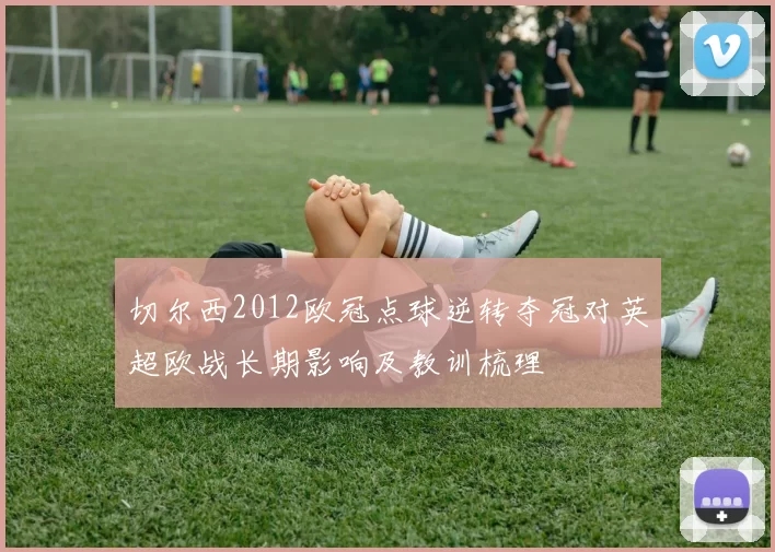 切尔西2012欧冠点球逆转夺冠对英超欧战长期影响及教训梳理