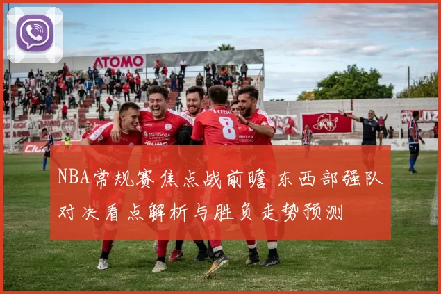 NBA常规赛焦点战前瞻 东西部强队对决看点解析与胜负走势预测