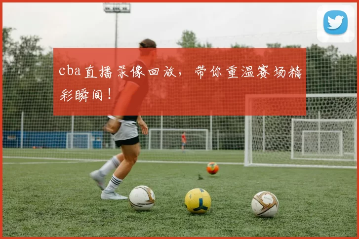 cba直播录像回放，带你重温赛场精彩瞬间！
