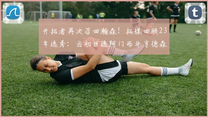 开拓者再次召回瀚森！拓媒回顾23年选秀：当初该选阿门而非亨德森