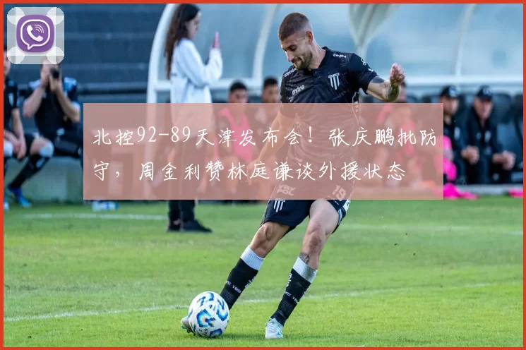 北控92-89天津发布会！张庆鹏批防守，周金利赞林庭谦谈外援状态