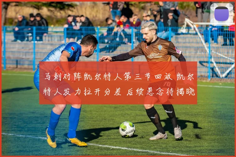 马刺对阵凯尔特人第三节回放 凯尔特人发力拉开分差 后续悬念待揭晓